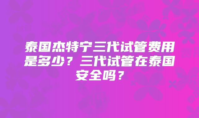 泰国杰特宁三代试管费用是多少?三代试管在泰国安全吗?