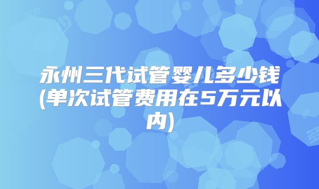 永州三代试管婴儿多少钱(单次试管费用在5万元以内)