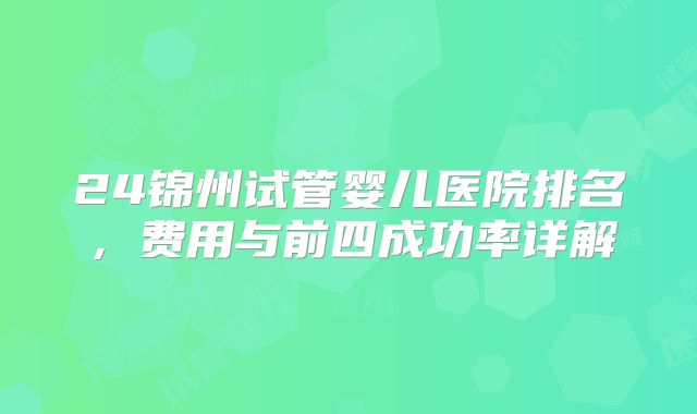 24锦州试管婴儿医院排名，费用与前四成功率详解