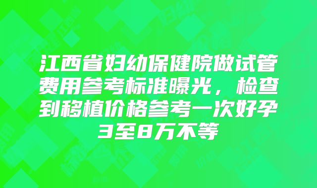 江西省妇幼保健院做试管费用参考标准曝光,检查到移植价格参考一次好孕3至8万不等