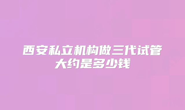 西安私立机构做三代试管大约是多少钱