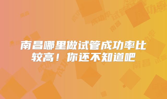 南昌哪里做试管成功率比较高!你还不知道吧
