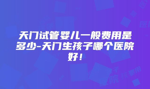 天门试管婴儿一般费用是多少-天门生孩子哪个医院好!