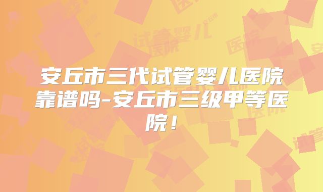 安丘市三代试管婴儿医院靠谱吗-安丘市三级甲等医院！