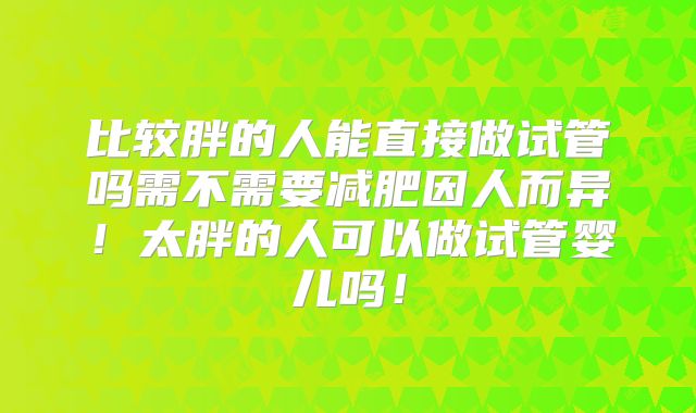 比较胖的人能直接做试管吗需不需要减肥因人而异！太胖的人可以做试管婴儿吗！
