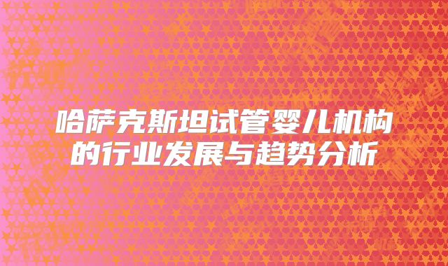 哈萨克斯坦试管婴儿机构的行业发展与趋势分析