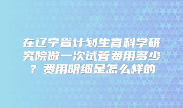 在辽宁省计划生育科学研究院做一次试管费用多少？费用明细是怎么样的