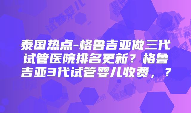 泰国热点-格鲁吉亚做三代试管医院排名更新？格鲁吉亚3代试管婴儿收费，？