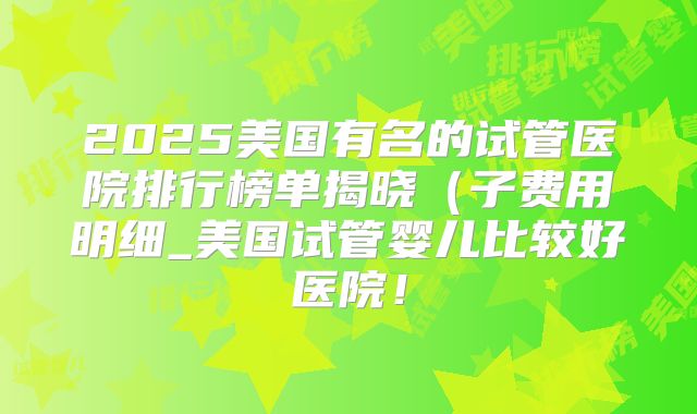 2025美国有名的试管医院排行榜单揭晓(子费用明细_美国试管婴儿比较好医院!