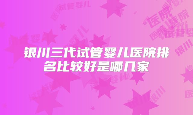 银川三代试管婴儿医院排名比较好是哪几家