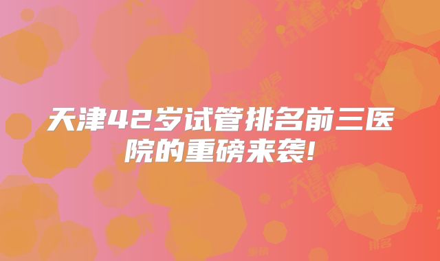 天津42岁试管排名前三医院的重磅来袭!