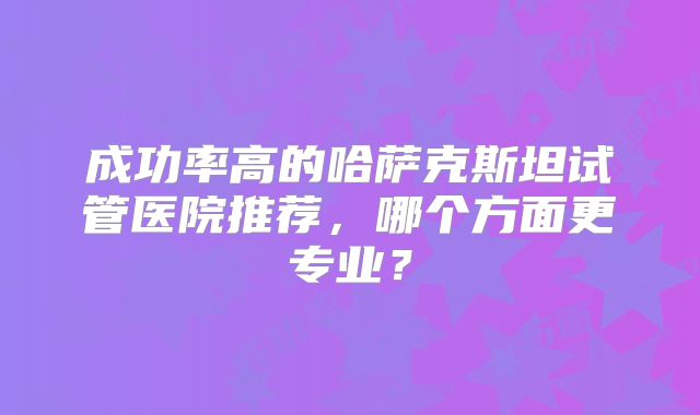 成功率高的哈萨克斯坦试管医院推荐，哪个方面更专业？