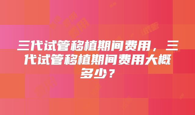三代试管移植期间费用，三代试管移植期间费用大概多少？