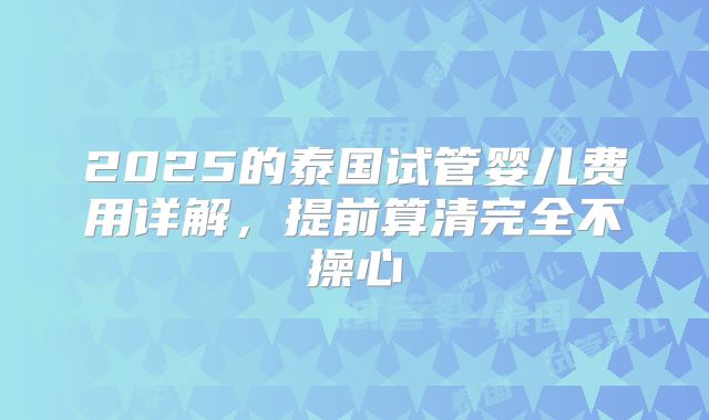 2025的泰国试管婴儿费用详解,提前算清完全不操心