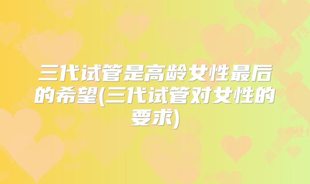 三代试管是高龄女性最后的希望(三代试管对女性的要求)