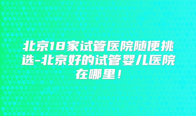 北京18家试管医院随便挑选-北京好的试管婴儿医院在哪里！