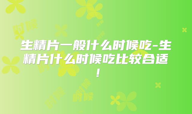 生精片一般什么时候吃-生精片什么时候吃比较合适！