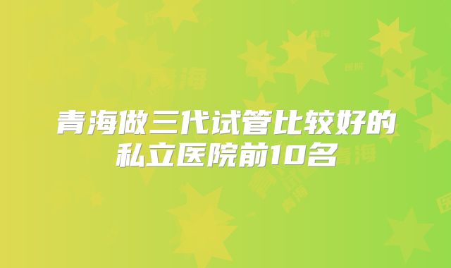 青海做三代试管比较好的私立医院前10名