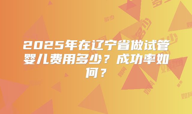 2025年在辽宁省做试管婴儿费用多少？成功率如何？