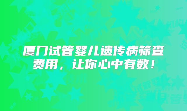 厦门试管婴儿遗传病筛查费用,让你心中有数!