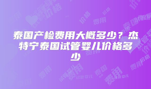 泰国产检费用大概多少?杰特宁泰国试管婴儿价格多少