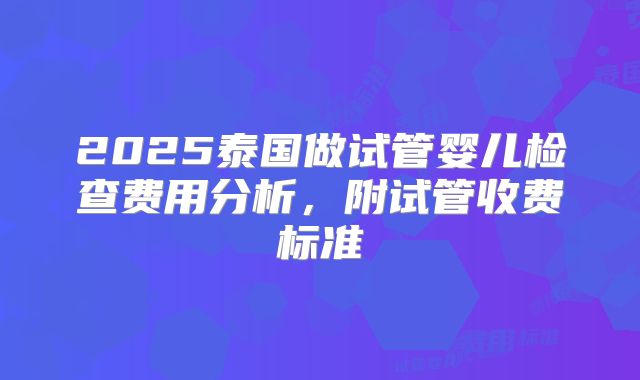 2025泰国做试管婴儿检查费用分析，附试管收费标准