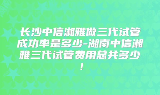 长沙中信湘雅做三代试管成功率是多少-湖南中信湘雅三代试管费用总共多少!