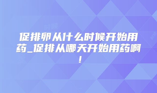 促排卵从什么时候开始用药_促排从哪天开始用药啊！