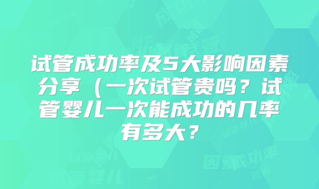 试管成功率及5大影响因素分享(一次试管贵吗?试管婴儿一次能成功的几率有多大?