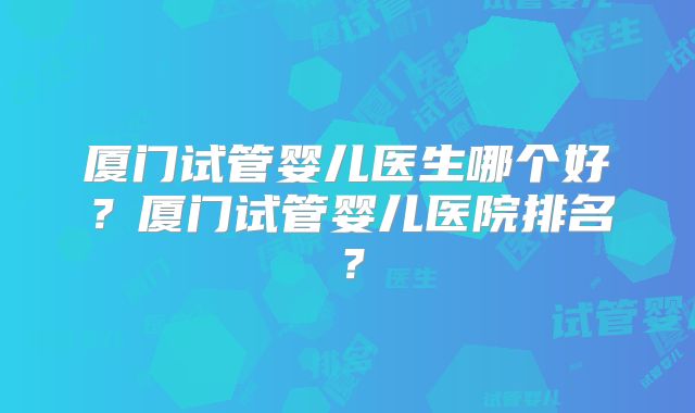 厦门试管婴儿医生哪个好？厦门试管婴儿医院排名？