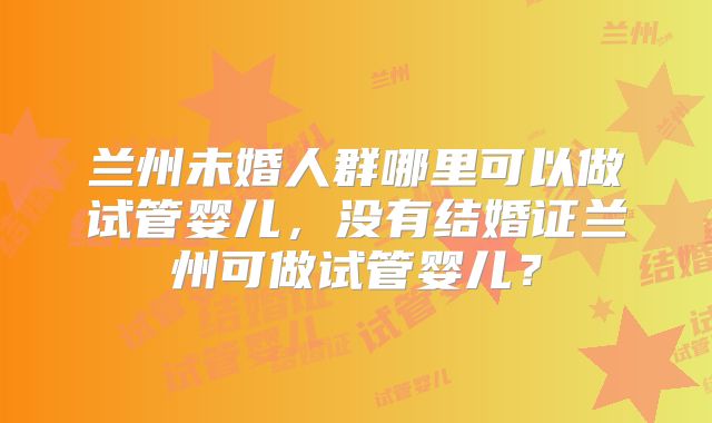 兰州未婚人群哪里可以做试管婴儿，没有结婚证兰州可做试管婴儿？