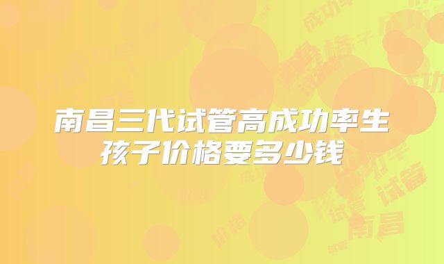 南昌三代试管高成功率生孩子价格要多少钱