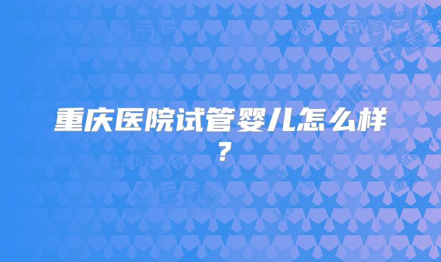 重庆医院试管婴儿怎么样？