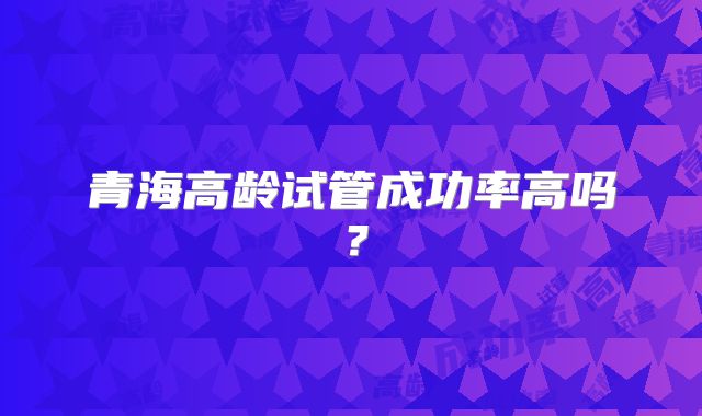 青海高龄试管成功率高吗？