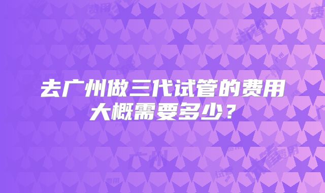 去广州做三代试管的费用大概需要多少？
