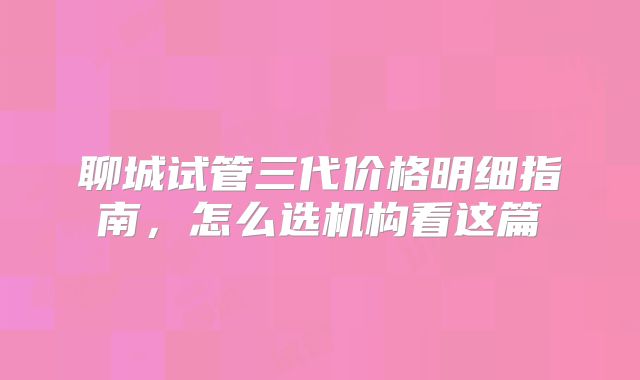 聊城试管三代价格明细指南，怎么选机构看这篇