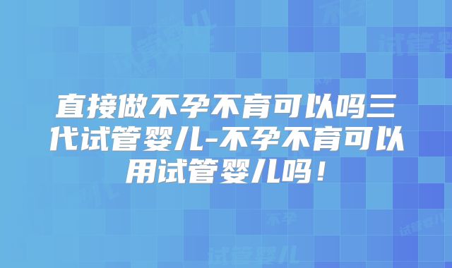 直接做不孕不育可以吗三代试管婴儿-不孕不育可以用试管婴儿吗！