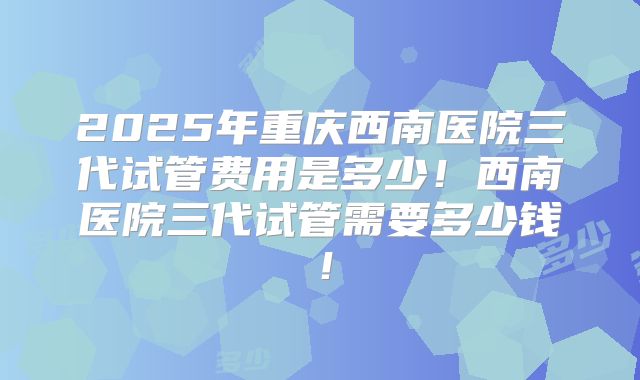 2025年重庆西南医院三代试管费用是多少！西南医院三代试管需要多少钱！