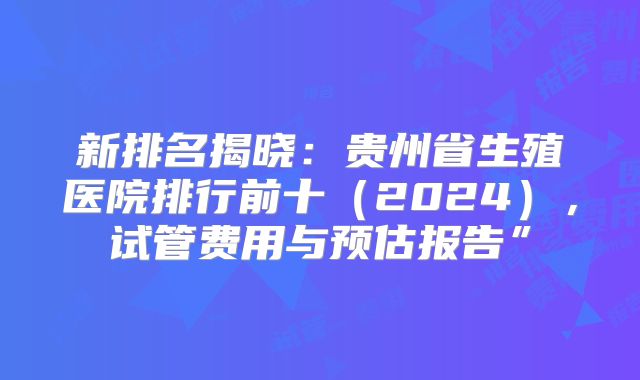 新排名揭晓：贵州省生殖医院排行前十（2024），试管费用与预估报告”