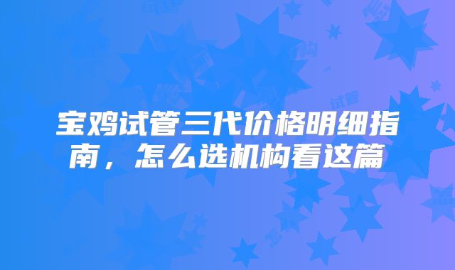 宝鸡试管三代价格明细指南,怎么选机构看这篇