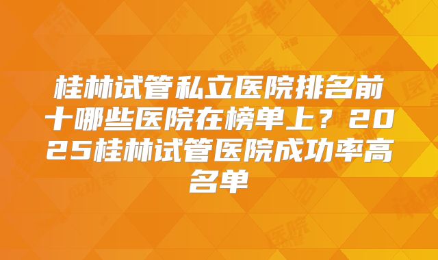 桂林试管私立医院排名前十哪些医院在榜单上？2025桂林试管医院成功率高名单