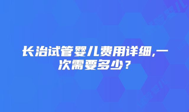长治试管婴儿费用详细,一次需要多少？