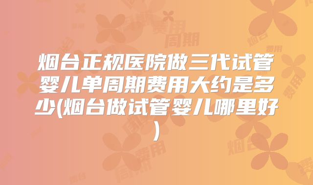 烟台正规医院做三代试管婴儿单周期费用大约是多少(烟台做试管婴儿哪里好)