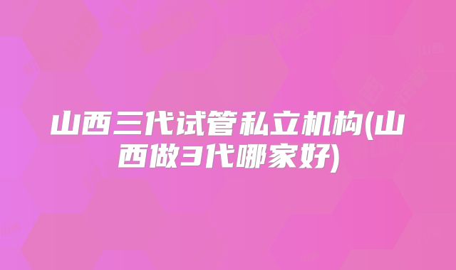 山西三代试管私立机构(山西做3代哪家好)