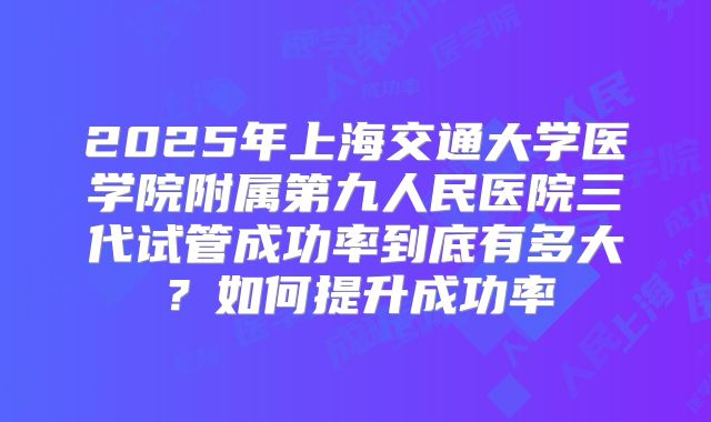 2025年上海交通大学医学院附属第九人民医院三代试管成功率到底有多大？如何提升成功率