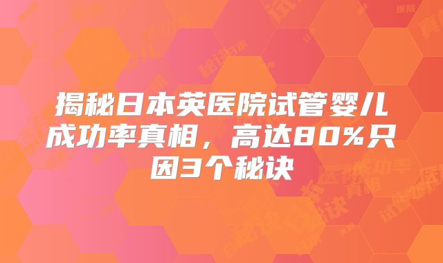 揭秘日本英医院试管婴儿成功率真相，高达80%只因3个秘诀