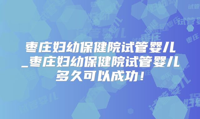 枣庄妇幼保健院试管婴儿_枣庄妇幼保健院试管婴儿多久可以成功！