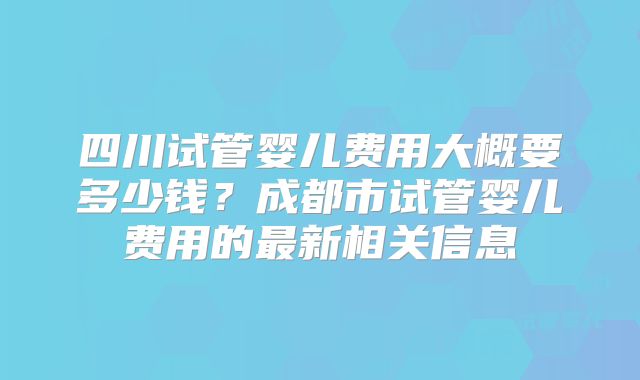 四川试管婴儿费用大概要多少钱？成都市试管婴儿费用的最新相关信息