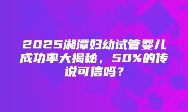 2025湘潭妇幼试管婴儿成功率大揭秘，50%的传说可信吗？