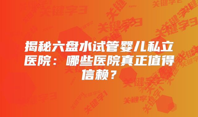揭秘六盘水试管婴儿私立医院：哪些医院真正值得信赖？